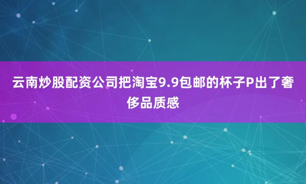 云南炒股配资公司把淘宝9.9包邮的杯子P出了奢侈品质感