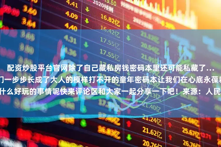 配资炒股平台官网除了自己藏私房钱密码本里还可能私藏了……时光的河缓缓流淌推着我们一步步长成了大人的模样打不开的童年密码本让我们在心底永葆着一份童真你小时候有什么好玩的事情呢快来评论区和大家一起分享一下吧！来源：人民日报 综合中国大学生在线、网友评论等发布于：福建省