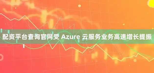 配资平台查询官网受 Azure 云服务业务高速增长提振
