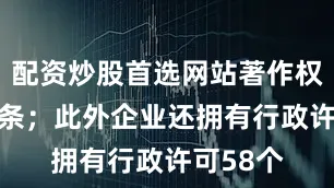 配资炒股首选网站著作权信息16条；此外企业还拥有行政许可58个