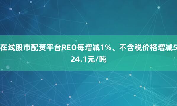 在线股市配资平台REO每增减1%、不含税价格增减524.1元/吨