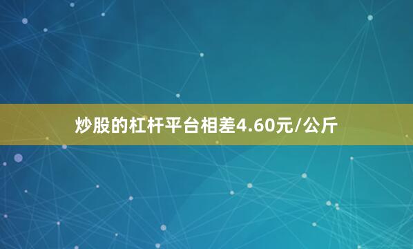 炒股的杠杆平台相差4.60元/公斤